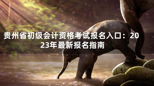 贵州省初级会计资格考试报名入口：2023年最新报名指南