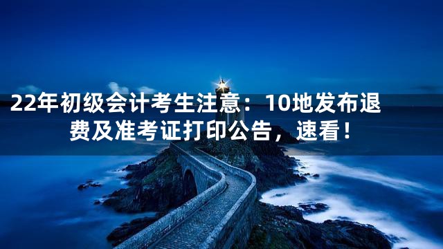 22年初级会计考生注意：10地发布退费及准考证打印公告，速看！