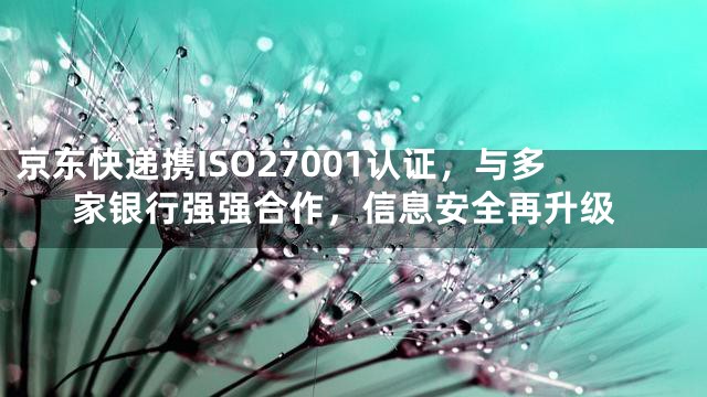 京东快递携ISO27001认证，与多家银行强强合作，信息安全再升级
