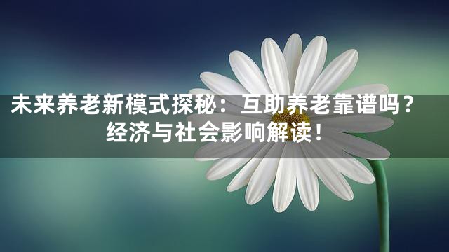 未来养老新模式探秘：互助养老靠谱吗？经济与社会影响解读！