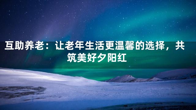 互助养老：让老年生活更温馨的选择，共筑美好夕阳红