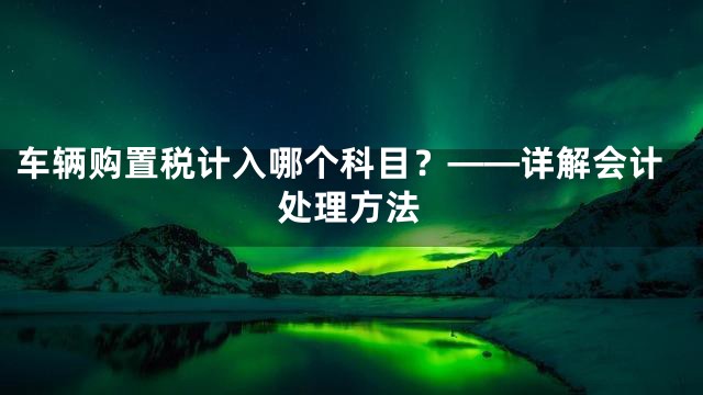 车辆购置税计入哪个科目？——详解会计处理方法