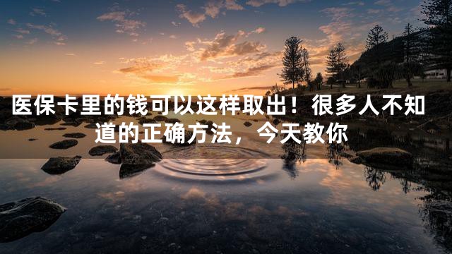医保卡里的钱可以这样取出！很多人不知道的正确方法，今天教你