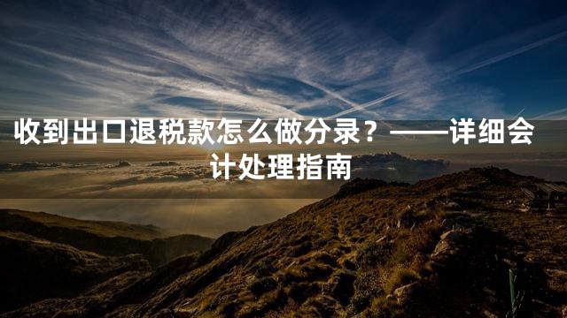 收到出口退税款怎么做分录？——详细会计处理指南
