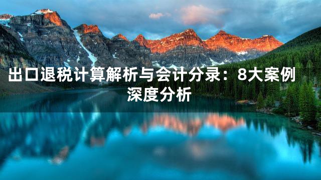出口退税计算解析与会计分录：8大案例深度分析