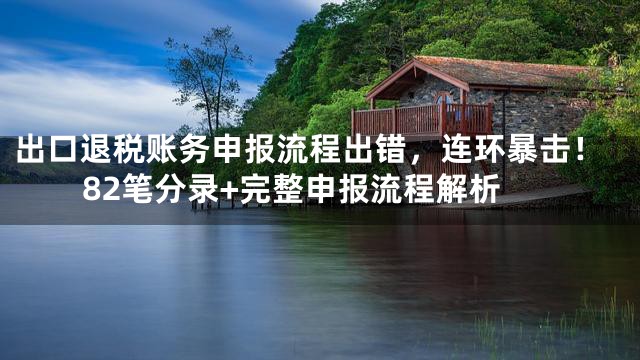 出口退税账务申报流程出错，连环暴击！82笔分录+完整申报流程解析
