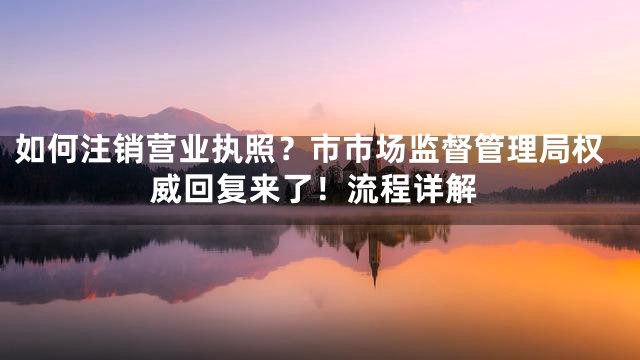 如何注销营业执照？市市场监督管理局权威回复来了！流程详解