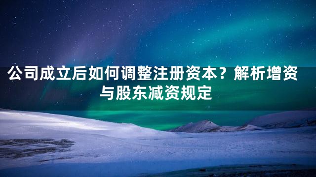 公司成立后如何调整注册资本？解析增资与股东减资规定