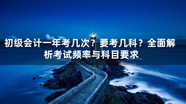 初级会计一年考几次？要考几科？全面解析考试频率与科目要求