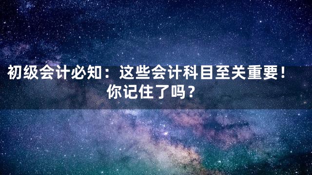 初级会计必知：这些会计科目至关重要！你记住了吗？