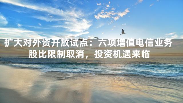 扩大对外资开放试点：六项增值电信业务股比限制取消，投资机遇来临