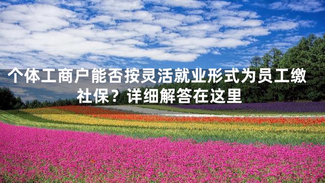 个体工商户能否按灵活就业形式为员工缴社保？详细解答在这里