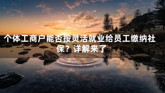 个体工商户能否按灵活就业给员工缴纳社保？详解来了