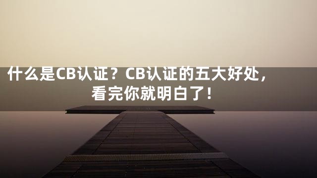 什么是CB认证？CB认证的五大好处，看完你就明白了！