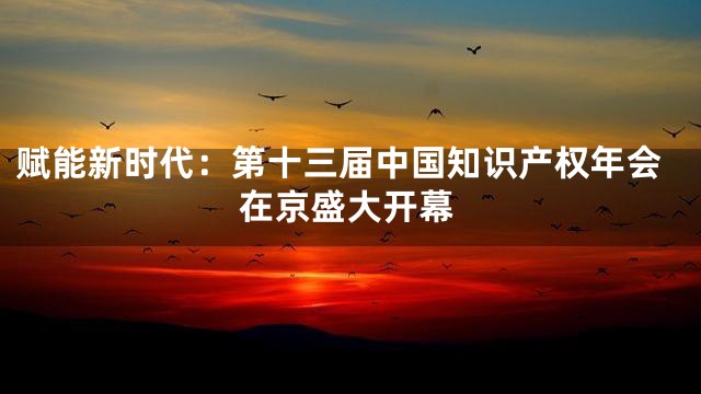 赋能新时代：第十三届中国知识产权年会在京盛大开幕