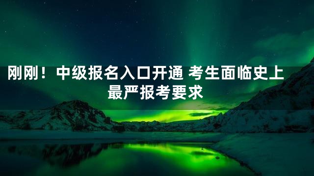 刚刚！中级报名入口开通 考生面临史上最严报考要求