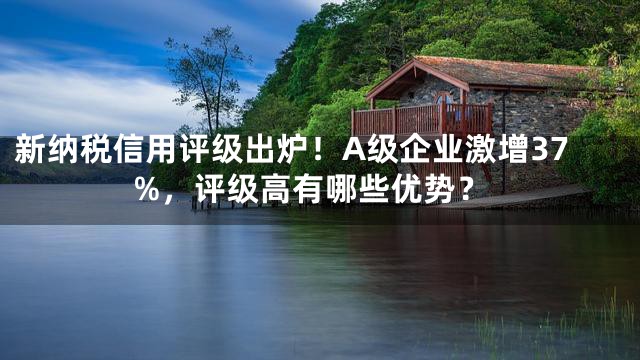 新纳税信用评级出炉！A级企业激增37%，评级高有哪些优势？