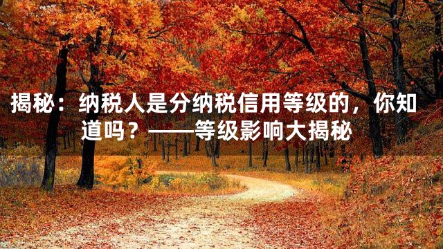 揭秘：纳税人是分纳税信用等级的，你知道吗？——等级影响大揭秘