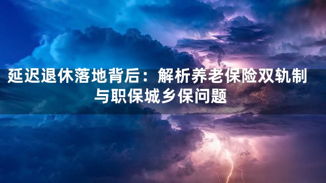 延迟退休落地背后：解析养老保险双轨制与职保城乡保问题