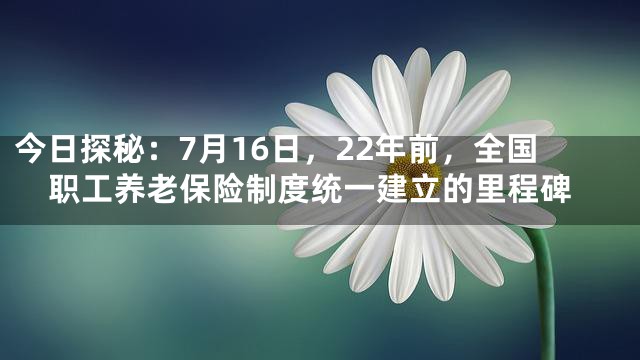 今日探秘：7月16日，22年前，全国职工养老保险制度统一建立的里程碑