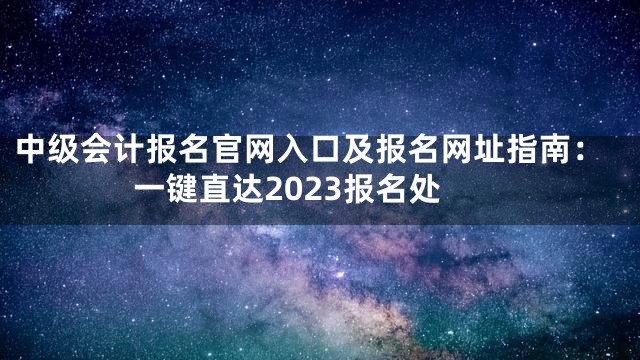 中级会计报名官网入口及报名网址指南：一键直达2023报名处