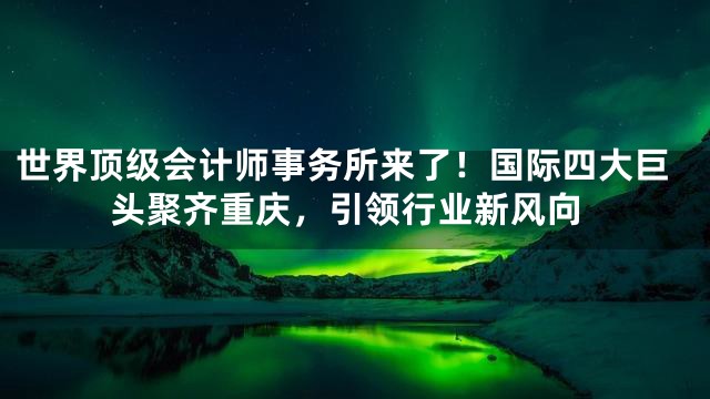 世界顶级会计师事务所来了！国际四大巨头聚齐重庆，引领行业新风向