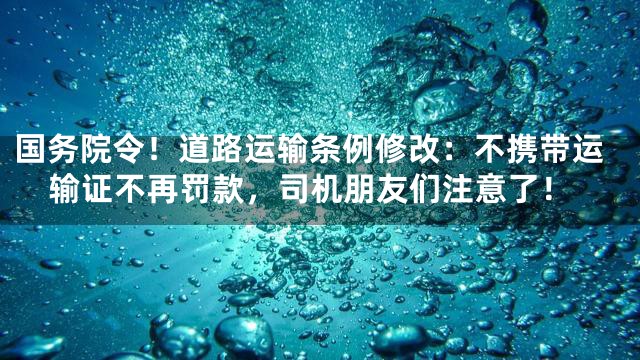 国务院令！道路运输条例修改：不携带运输证不再罚款，司机朋友们注意了！