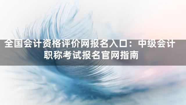 全国会计资格评价网报名入口：中级会计职称考试报名官网指南