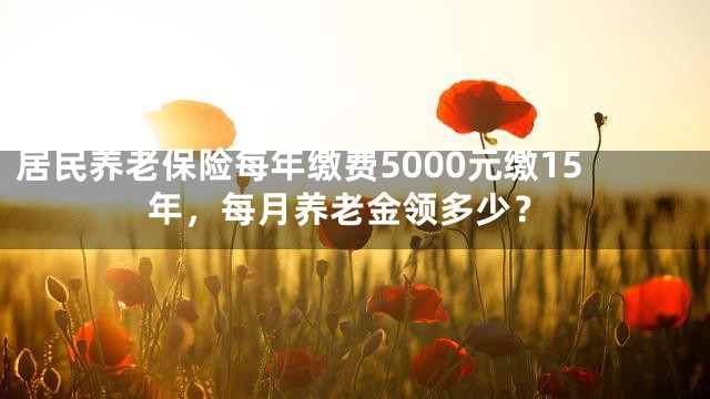 居民养老保险每年缴费5000元缴15年，每月养老金领多少？
