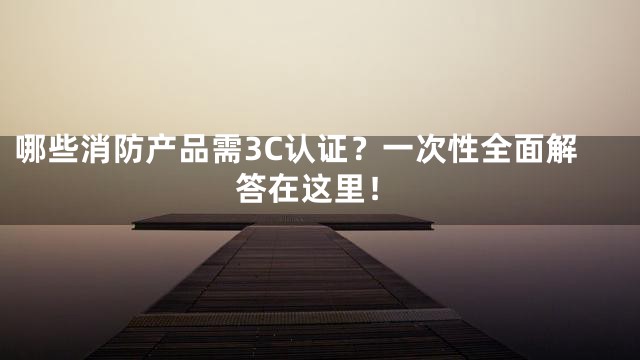 哪些消防产品需3C认证？一次性全面解答在这里！
