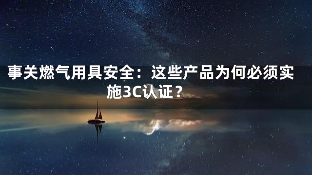 事关燃气用具安全：这些产品为何必须实施3C认证？