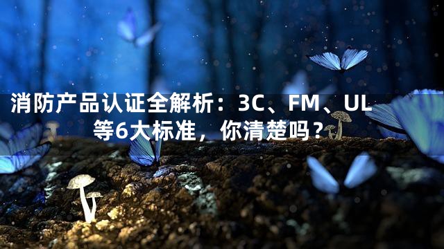 消防产品认证全解析：3C、FM、UL等6大标准，你清楚吗？