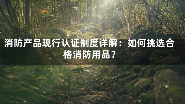 消防产品现行认证制度详解：如何挑选合格消防用品？