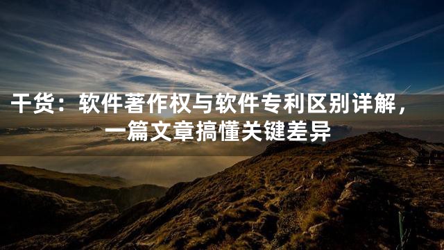 干货：软件著作权与软件专利区别详解，一篇文章搞懂关键差异