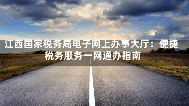 江西国家税务局电子网上办事大厅：便捷税务服务一网通办指南