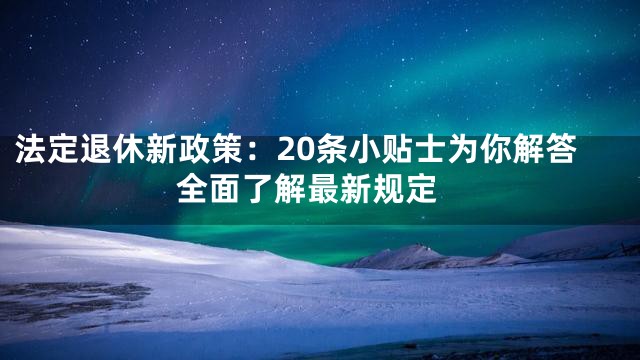 法定退休新政策：20条小贴士为你解答 全面了解最新规定