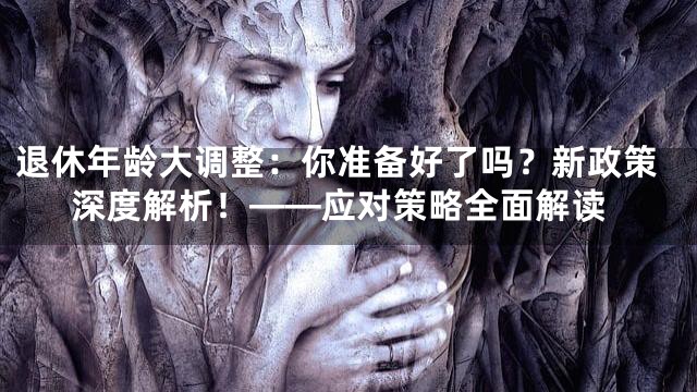 退休年龄大调整：你准备好了吗？新政策深度解析！——应对策略全面解读