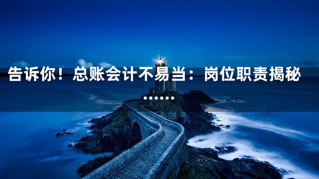 告诉你！总账会计不易当：岗位职责揭秘……
