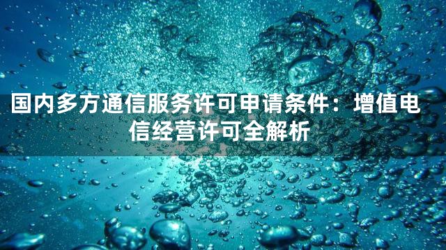 国内多方通信服务许可申请条件：增值电信经营许可全解析
