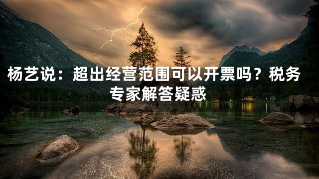 杨艺说：超出经营范围可以开票吗？税务专家解答疑惑