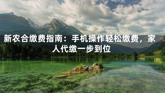 新农合缴费指南：手机操作轻松缴费，家人代缴一步到位
