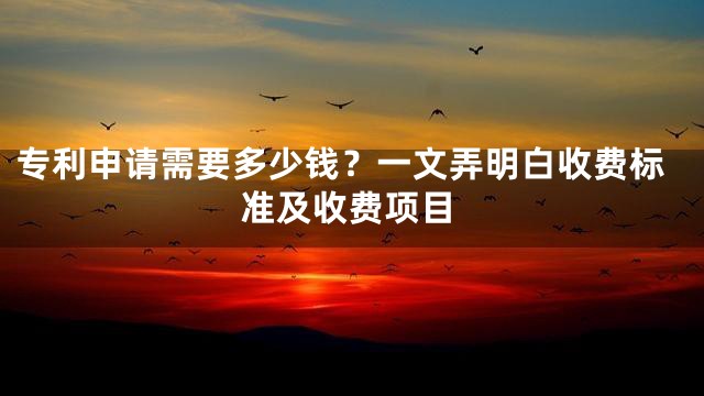 专利申请需要多少钱？一文弄明白收费标准及收费项目