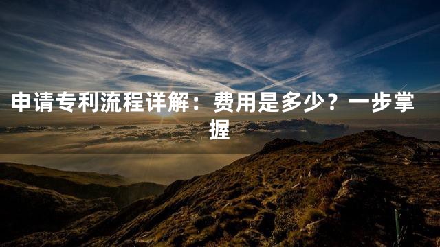 申请专利流程详解：费用是多少？一步掌握