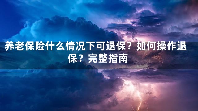 养老保险什么情况下可退保？如何操作退保？完整指南