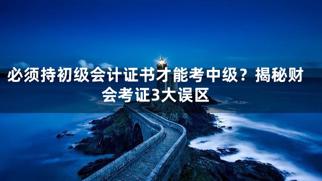 必须持初级会计证书才能考中级？揭秘财会考证3大误区
