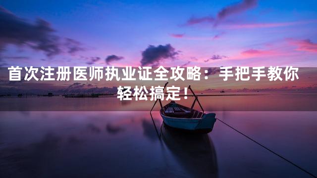 首次注册医师执业证全攻略：手把手教你轻松搞定！