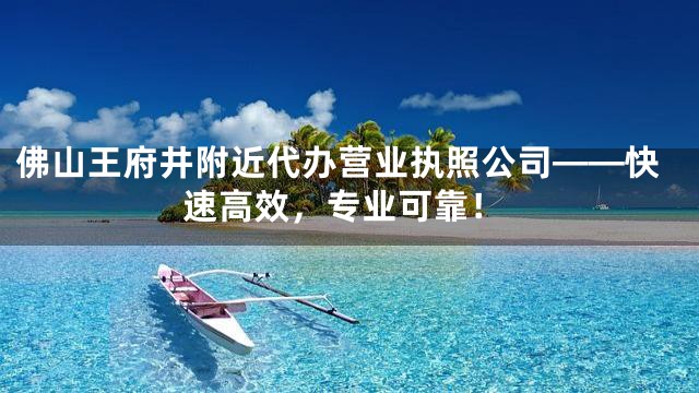 佛山王府井附近代办营业执照公司——快速高效，专业可靠！
