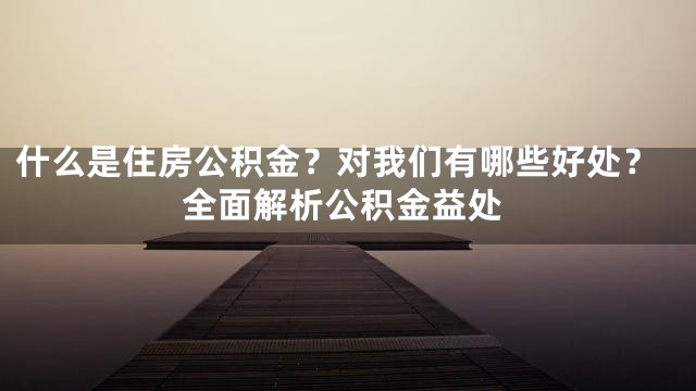 什么是住房公积金？对我们有哪些好处？全面解析公积金益处