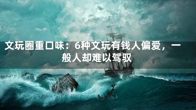文玩圈重口味：6种文玩有钱人偏爱，一般人却难以驾驭