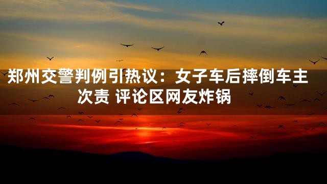郑州交警判例引热议：女子车后摔倒车主次责 评论区网友炸锅